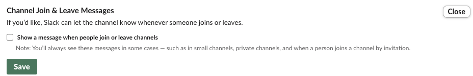 Slack's admin setting Channel Join & Leave Messages: If you'd like, Slack can let the channel know whenever someone joins or leaves. An unticked box, Show a message when people join or leave channels, with the note: You'll always see these messages in some cases, such as in small channels, private channels, and when a person joins a channel by invitation