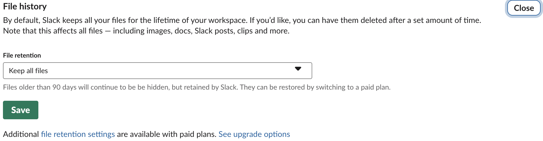 Slack Free workspace File history setting: File retention Keep all files, with the note Files older than 90 days will continue to be hidden, but retained by Slack. They can be restored by switching to a paid plan