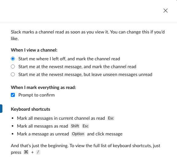 Slack Preferences, Mark as read. Slack marks a channel read as soon as you view it. When I view a channel offers three choices: Start me where I left off, and mark the channel read, Start me at the newest message, and mark the channel read, and Start me at the newest message, but leave unseen messages unread. Below are Prompt to confirm and the shortcuts Esc, Shift Esc and Option click