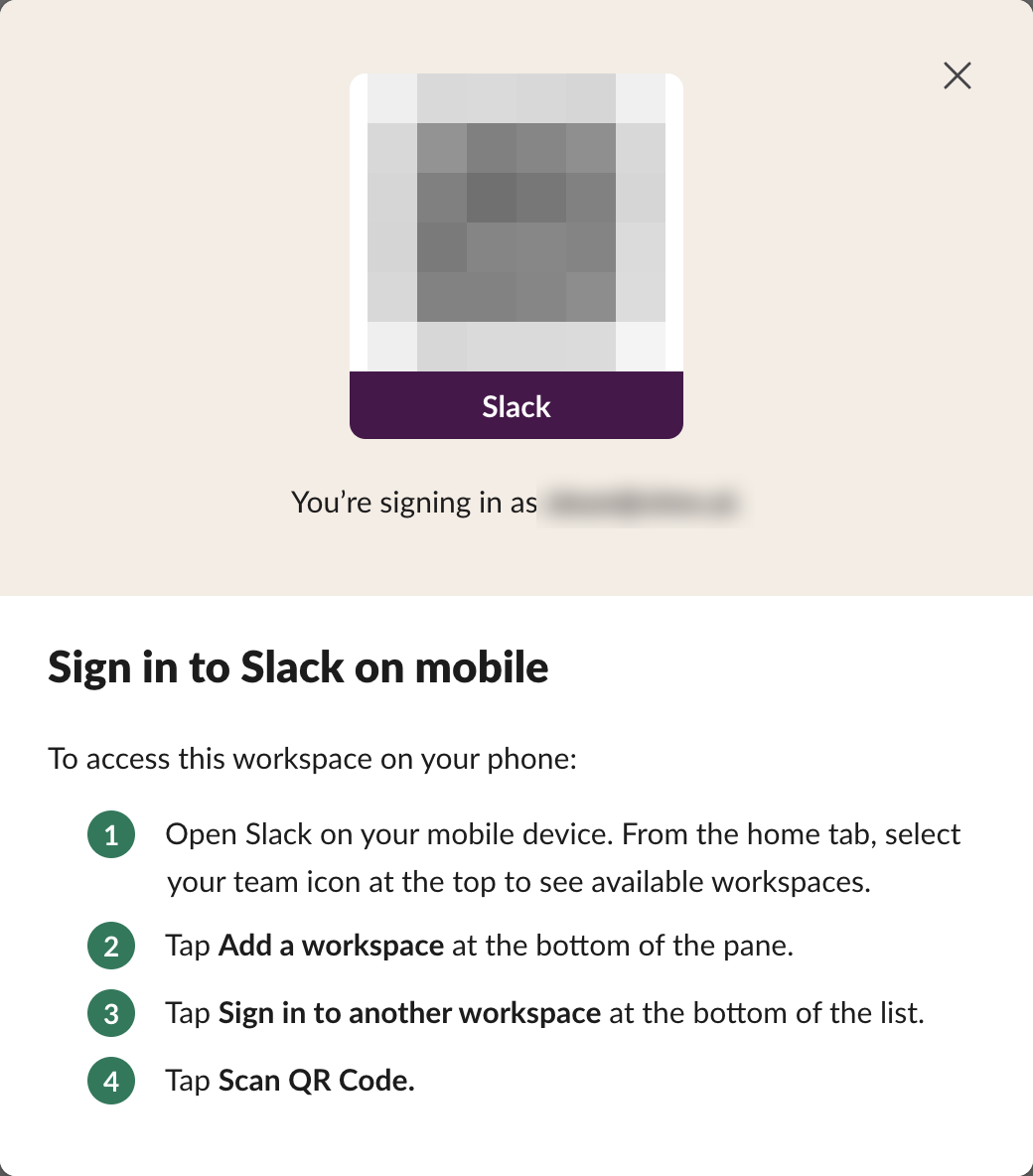 Slack dialog Sign in to Slack on mobile. A QR code, blurred here, sits above the workspace name Slack and the line You're signing in as, with the address blurred. Steps: 1 Open Slack on your mobile device and select your team icon to see available workspaces, 2 Tap Add a workspace, 3 Tap Sign in to another workspace, 4 Tap Scan QR Code