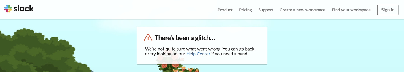 Slack error page There's been a glitch. We're not quite sure what went wrong. You can go back, or try looking on our Help Center if you need a hand. The top bar has links to Find your workspace and Sign in